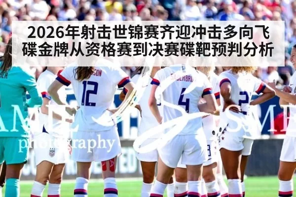 2026年射击世锦赛齐迎冲击多向飞碟金牌从资格赛到决赛碟靶预判分析