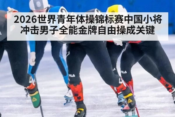 2026世界青年体操锦标赛中国小将冲击男子全能金牌自由操成关键